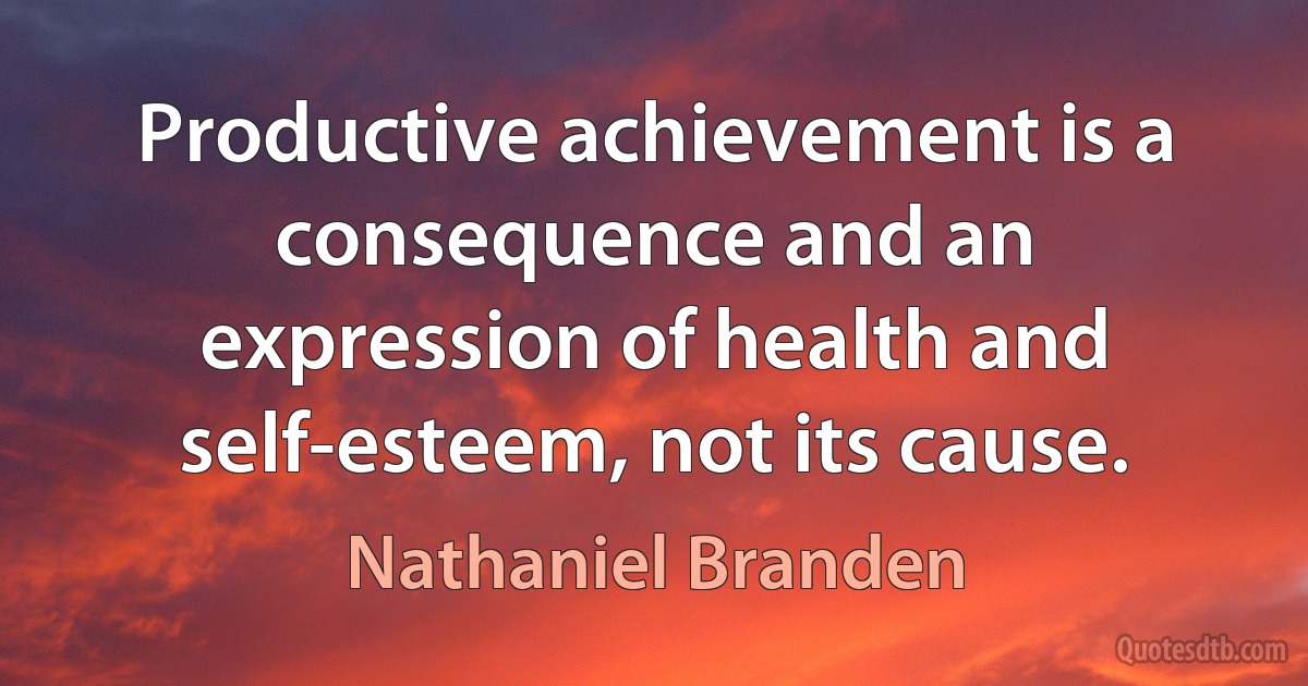 Productive achievement is a consequence and an expression of health and self-esteem, not its cause. (Nathaniel Branden)