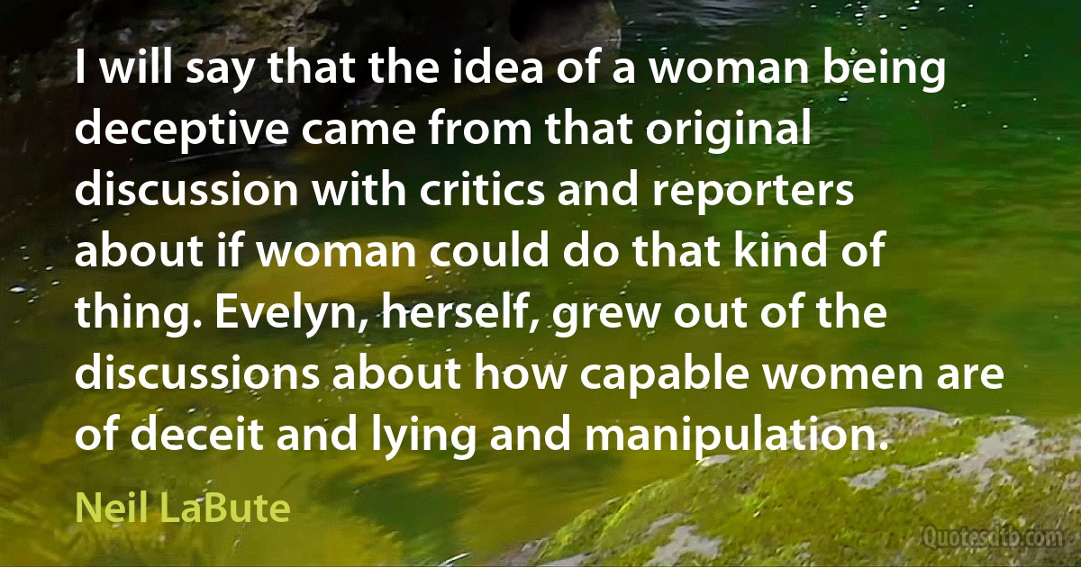 I will say that the idea of a woman being deceptive came from that original discussion with critics and reporters about if woman could do that kind of thing. Evelyn, herself, grew out of the discussions about how capable women are of deceit and lying and manipulation. (Neil LaBute)