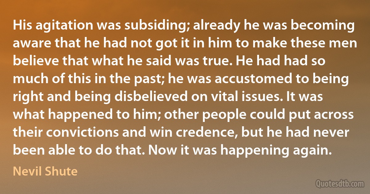 His agitation was subsiding; already he was becoming aware that he had not got it in him to make these men believe that what he said was true. He had had so much of this in the past; he was accustomed to being right and being disbelieved on vital issues. It was what happened to him; other people could put across their convictions and win credence, but he had never been able to do that. Now it was happening again. (Nevil Shute)