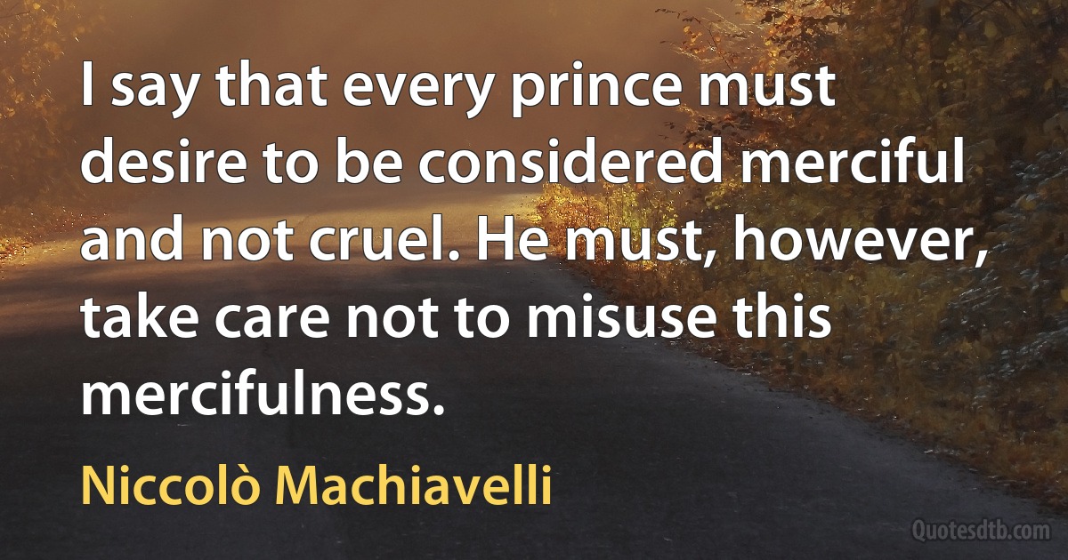 I say that every prince must desire to be considered merciful and not cruel. He must, however, take care not to misuse this mercifulness. (Niccolò Machiavelli)