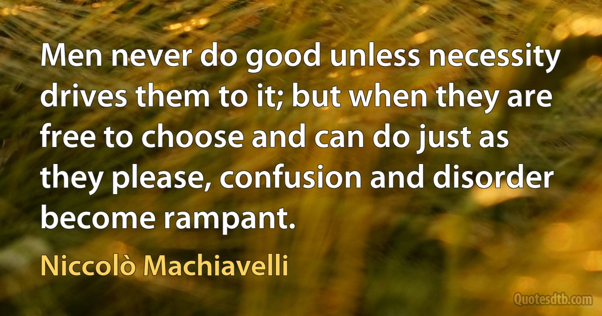 Men never do good unless necessity drives them to it; but when they are free to choose and can do just as they please, confusion and disorder become rampant. (Niccolò Machiavelli)