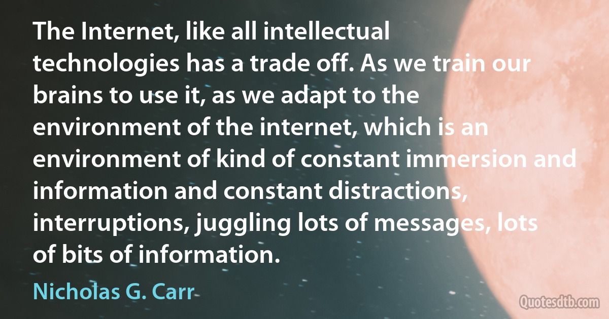 The Internet, like all intellectual technologies has a trade off. As we train our brains to use it, as we adapt to the environment of the internet, which is an environment of kind of constant immersion and information and constant distractions, interruptions, juggling lots of messages, lots of bits of information. (Nicholas G. Carr)