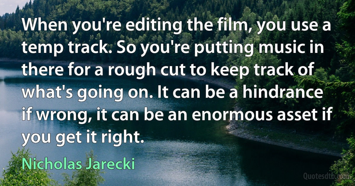 When you're editing the film, you use a temp track. So you're putting music in there for a rough cut to keep track of what's going on. It can be a hindrance if wrong, it can be an enormous asset if you get it right. (Nicholas Jarecki)