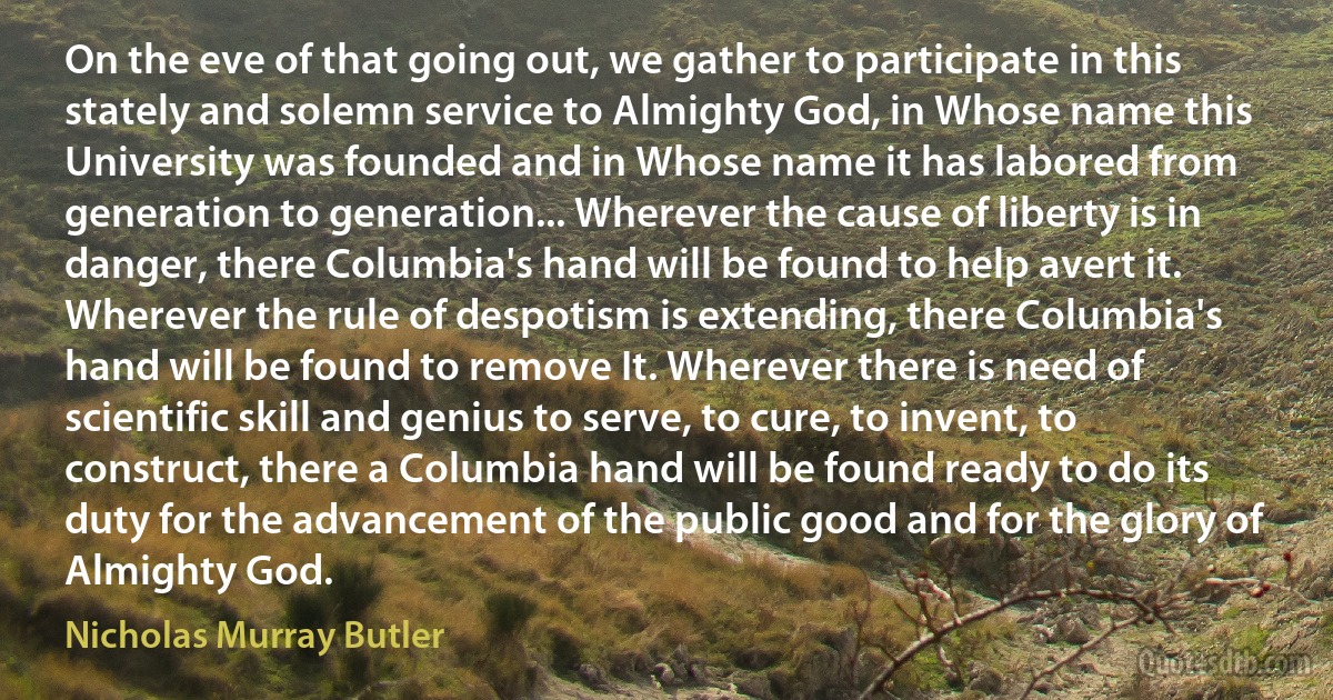 On the eve of that going out, we gather to participate in this stately and solemn service to Almighty God, in Whose name this University was founded and in Whose name it has labored from generation to generation... Wherever the cause of liberty is in danger, there Columbia's hand will be found to help avert it. Wherever the rule of despotism is extending, there Columbia's hand will be found to remove It. Wherever there is need of scientific skill and genius to serve, to cure, to invent, to construct, there a Columbia hand will be found ready to do its duty for the advancement of the public good and for the glory of Almighty God. (Nicholas Murray Butler)