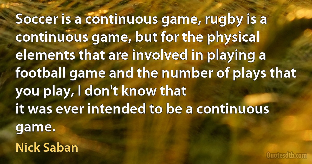 Soccer is a continuous game, rugby is a continuous game, but for the physical elements that are involved in playing a football game and the number of plays that you play, I don't know that
it was ever intended to be a continuous game. (Nick Saban)