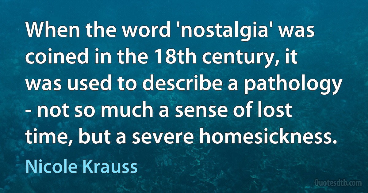 When the word 'nostalgia' was coined in the 18th century, it was used to describe a pathology - not so much a sense of lost time, but a severe homesickness. (Nicole Krauss)