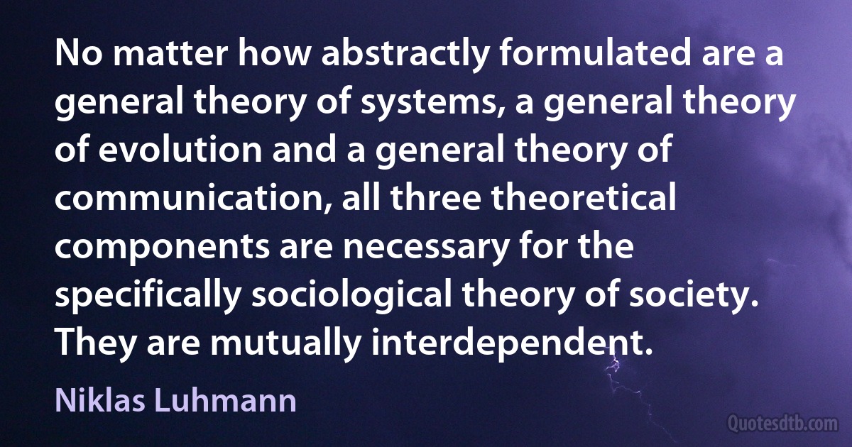 No matter how abstractly formulated are a general theory of systems, a general theory of evolution and a general theory of communication, all three theoretical components are necessary for the specifically sociological theory of society. They are mutually interdependent. (Niklas Luhmann)