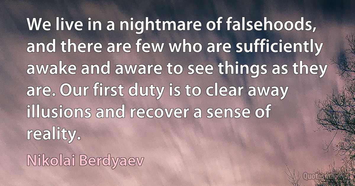 We live in a nightmare of falsehoods, and there are few who are sufficiently awake and aware to see things as they are. Our first duty is to clear away illusions and recover a sense of reality. (Nikolai Berdyaev)