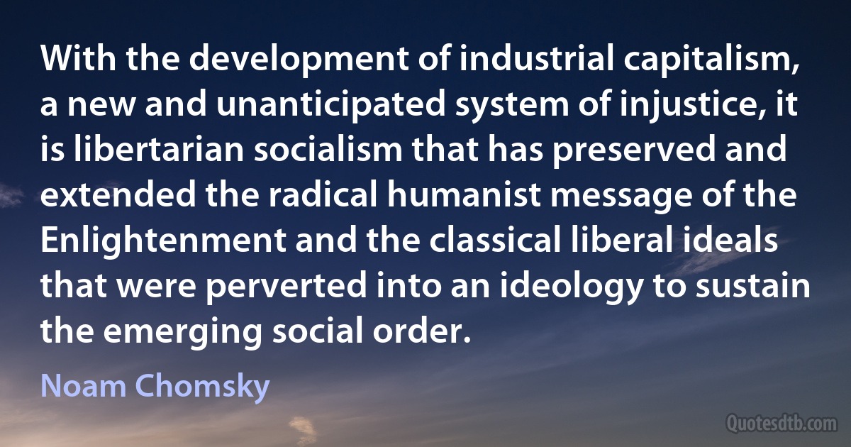 With the development of industrial capitalism, a new and unanticipated system of injustice, it is libertarian socialism that has preserved and extended the radical humanist message of the Enlightenment and the classical liberal ideals that were perverted into an ideology to sustain the emerging social order. (Noam Chomsky)