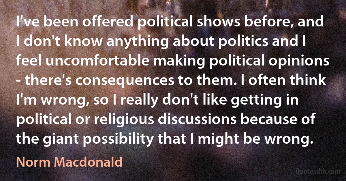 I've been offered political shows before, and I don't know anything about politics and I feel uncomfortable making political opinions - there's consequences to them. I often think I'm wrong, so I really don't like getting in political or religious discussions because of the giant possibility that I might be wrong. (Norm Macdonald)