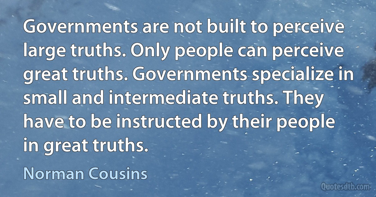 Governments are not built to perceive large truths. Only people can perceive great truths. Governments specialize in small and intermediate truths. They have to be instructed by their people in great truths. (Norman Cousins)