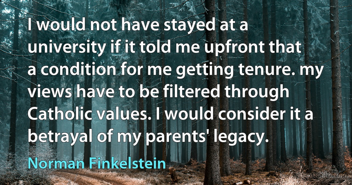 I would not have stayed at a university if it told me upfront that a condition for me getting tenure. my views have to be filtered through Catholic values. I would consider it a betrayal of my parents' legacy. (Norman Finkelstein)