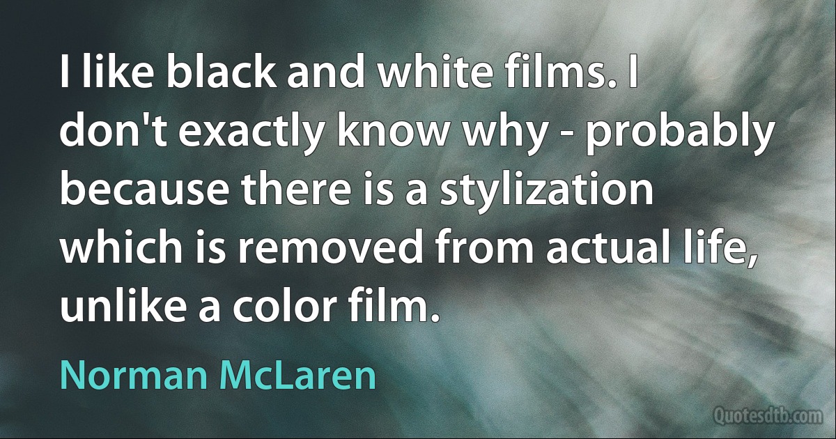 I like black and white films. I don't exactly know why - probably because there is a stylization which is removed from actual life, unlike a color film. (Norman McLaren)