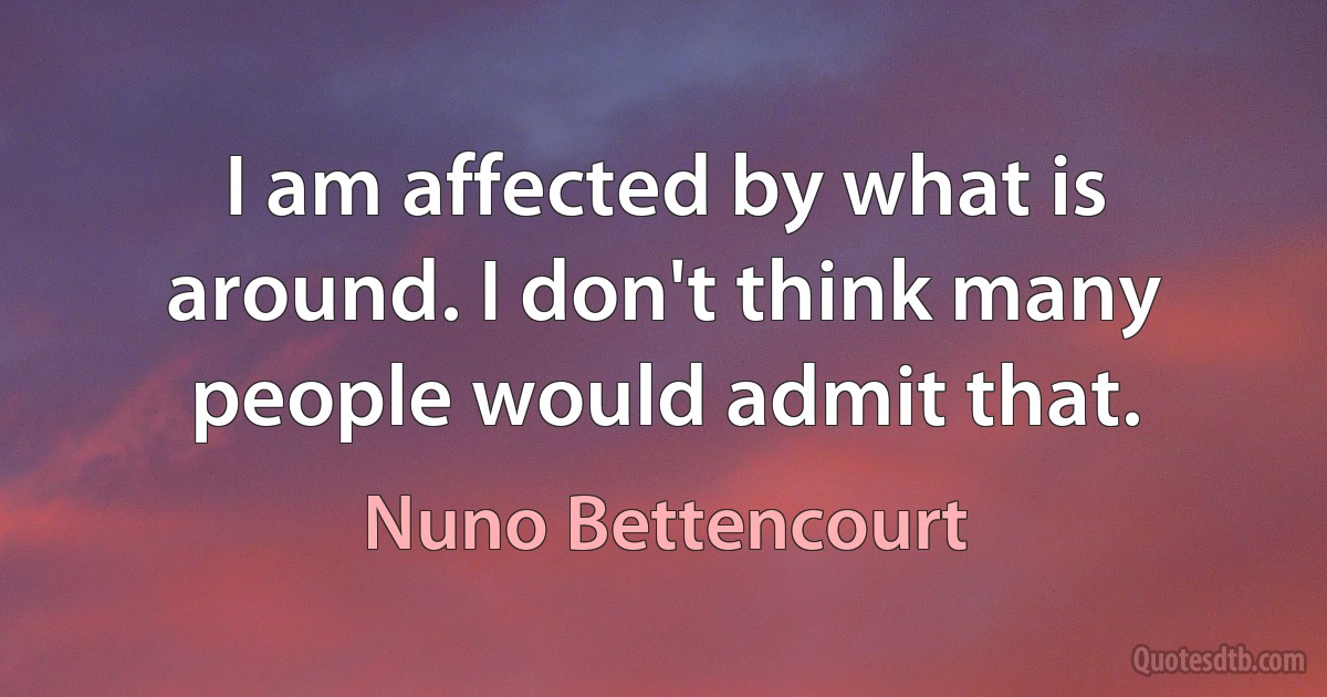 I am affected by what is around. I don't think many people would admit that. (Nuno Bettencourt)