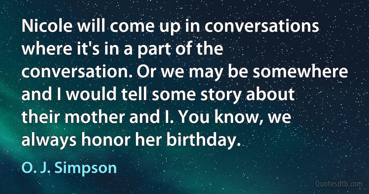 Nicole will come up in conversations where it's in a part of the conversation. Or we may be somewhere and I would tell some story about their mother and I. You know, we always honor her birthday. (O. J. Simpson)