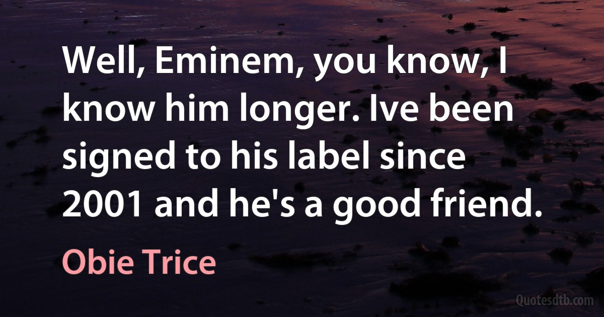 Well, Eminem, you know, I know him longer. Ive been signed to his label since 2001 and he's a good friend. (Obie Trice)