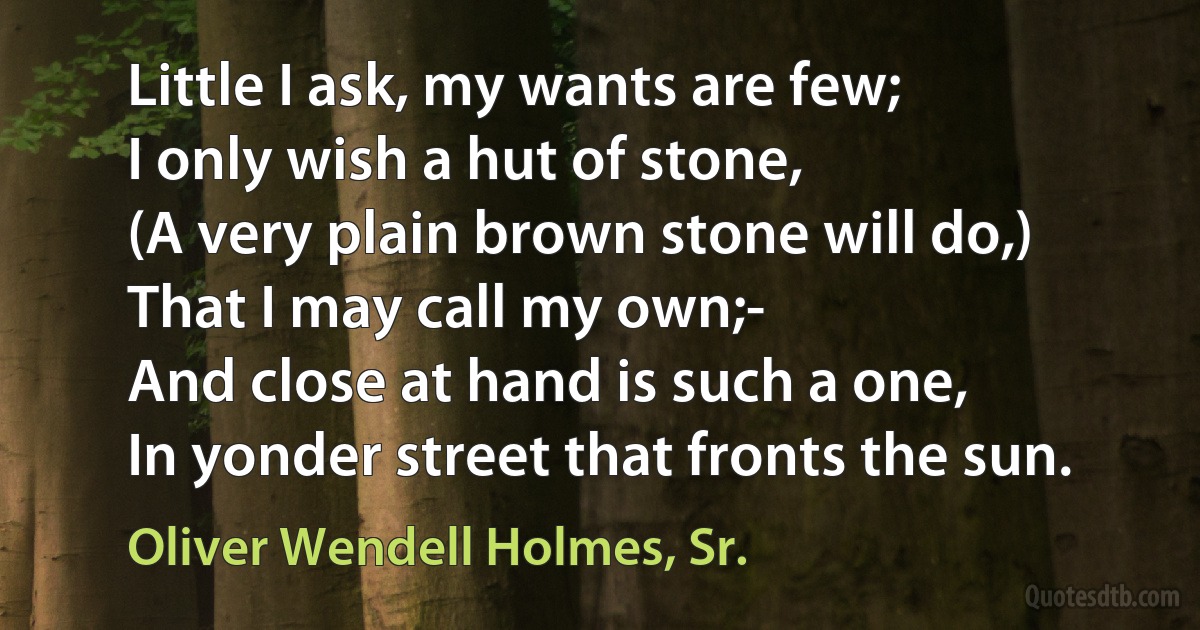 Little I ask, my wants are few;
I only wish a hut of stone,
(A very plain brown stone will do,)
That I may call my own;-
And close at hand is such a one,
In yonder street that fronts the sun. (Oliver Wendell Holmes, Sr.)