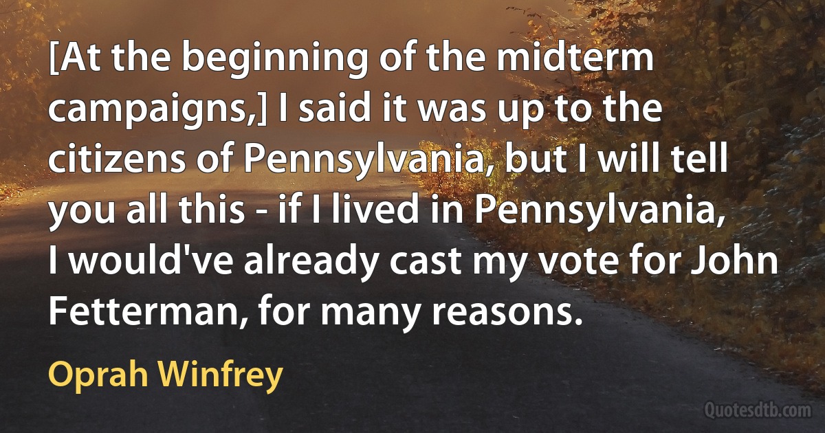 [At the beginning of the midterm campaigns,] I said it was up to the citizens of Pennsylvania, but I will tell you all this - if I lived in Pennsylvania, I would've already cast my vote for John Fetterman, for many reasons. (Oprah Winfrey)