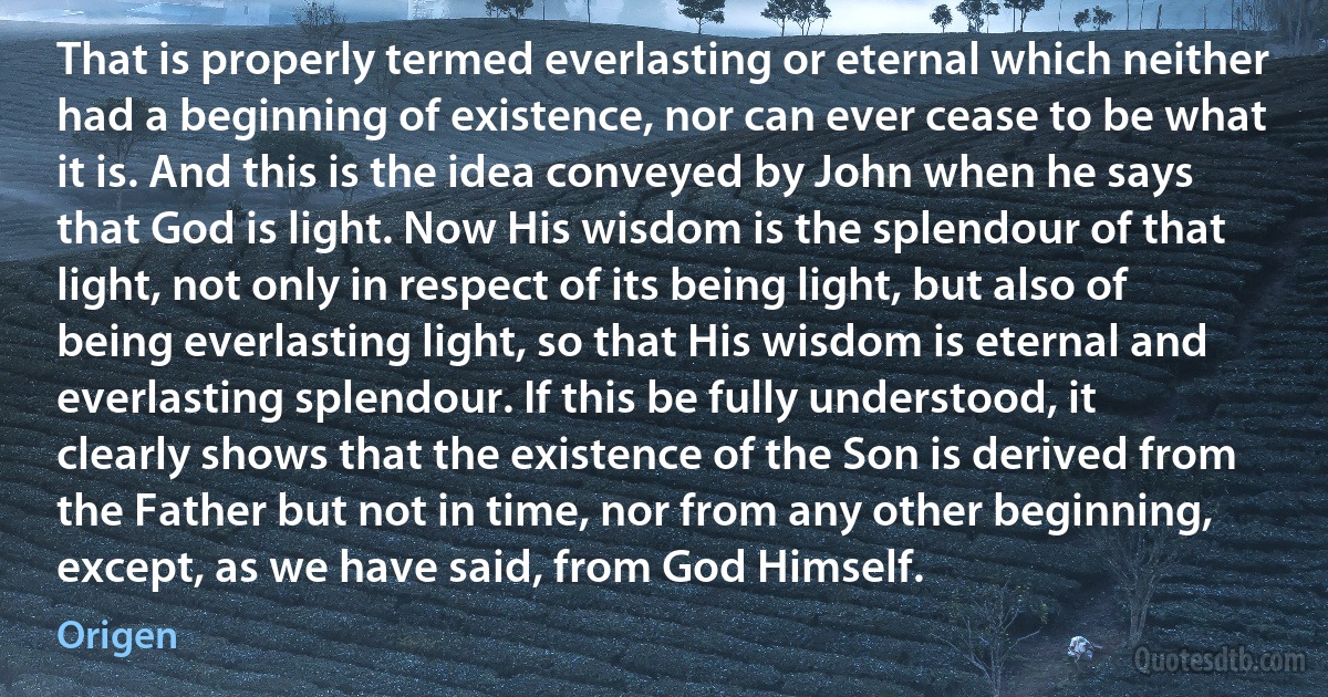 That is properly termed everlasting or eternal which neither had a beginning of existence, nor can ever cease to be what it is. And this is the idea conveyed by John when he says that God is light. Now His wisdom is the splendour of that light, not only in respect of its being light, but also of being everlasting light, so that His wisdom is eternal and everlasting splendour. If this be fully understood, it clearly shows that the existence of the Son is derived from the Father but not in time, nor from any other beginning, except, as we have said, from God Himself. (Origen)