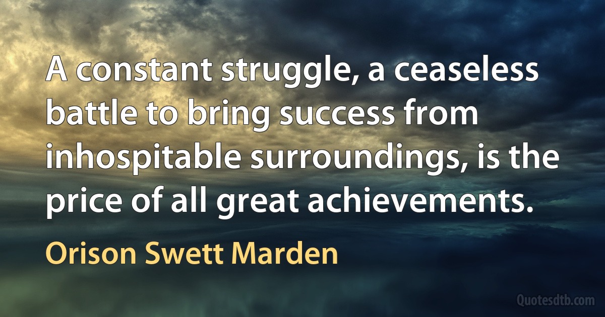 A constant struggle, a ceaseless battle to bring success from inhospitable surroundings, is the price of all great achievements. (Orison Swett Marden)