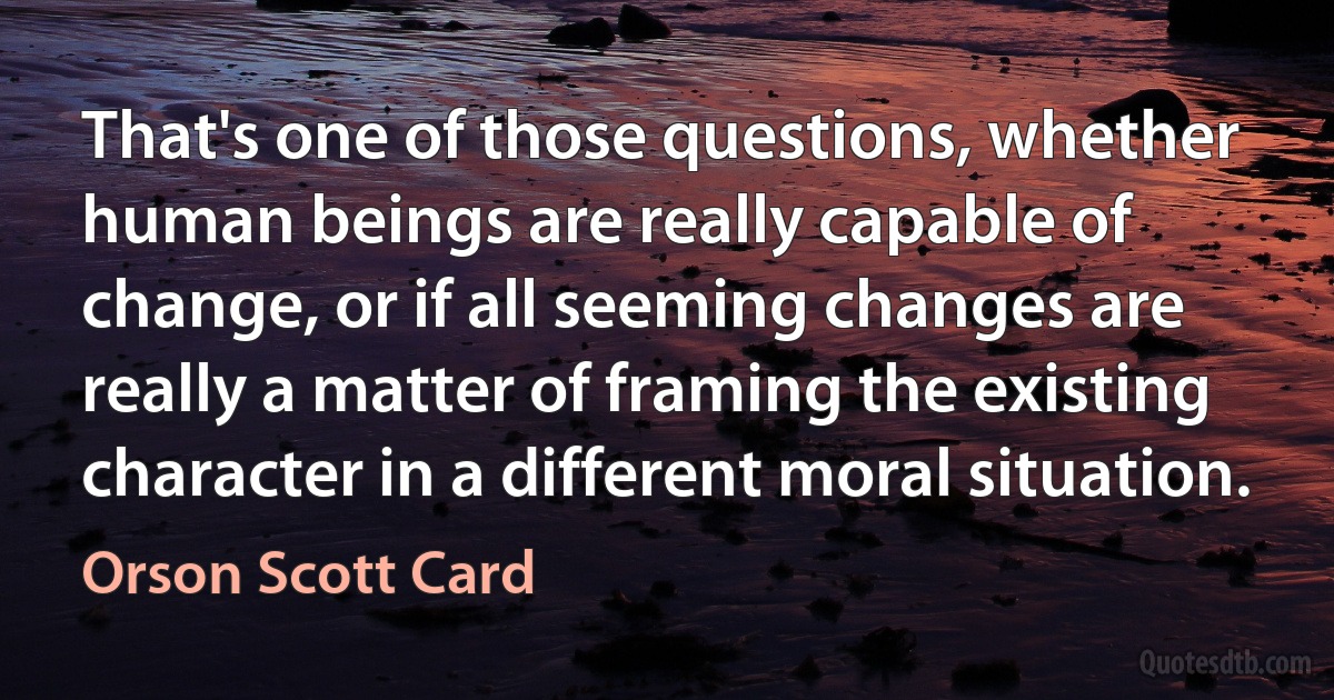 That's one of those questions, whether human beings are really capable of change, or if all seeming changes are really a matter of framing the existing character in a different moral situation. (Orson Scott Card)