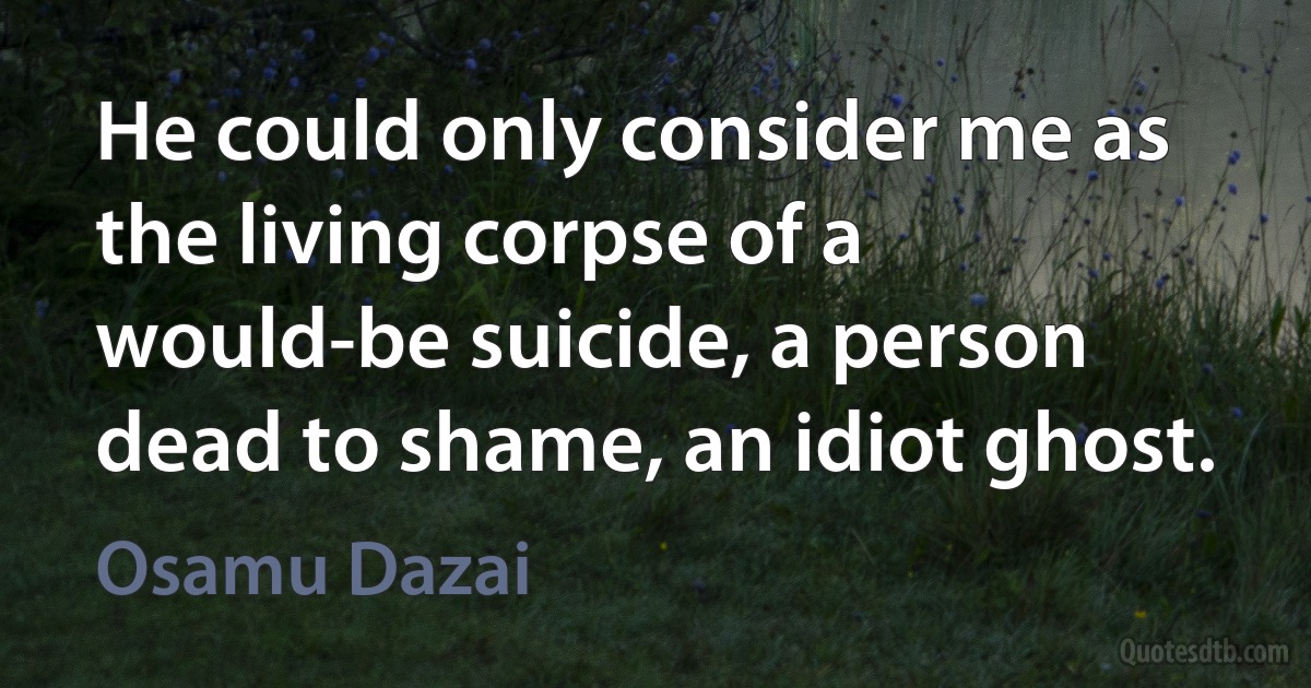 He could only consider me as the living corpse of a would-be suicide, a person dead to shame, an idiot ghost. (Osamu Dazai)