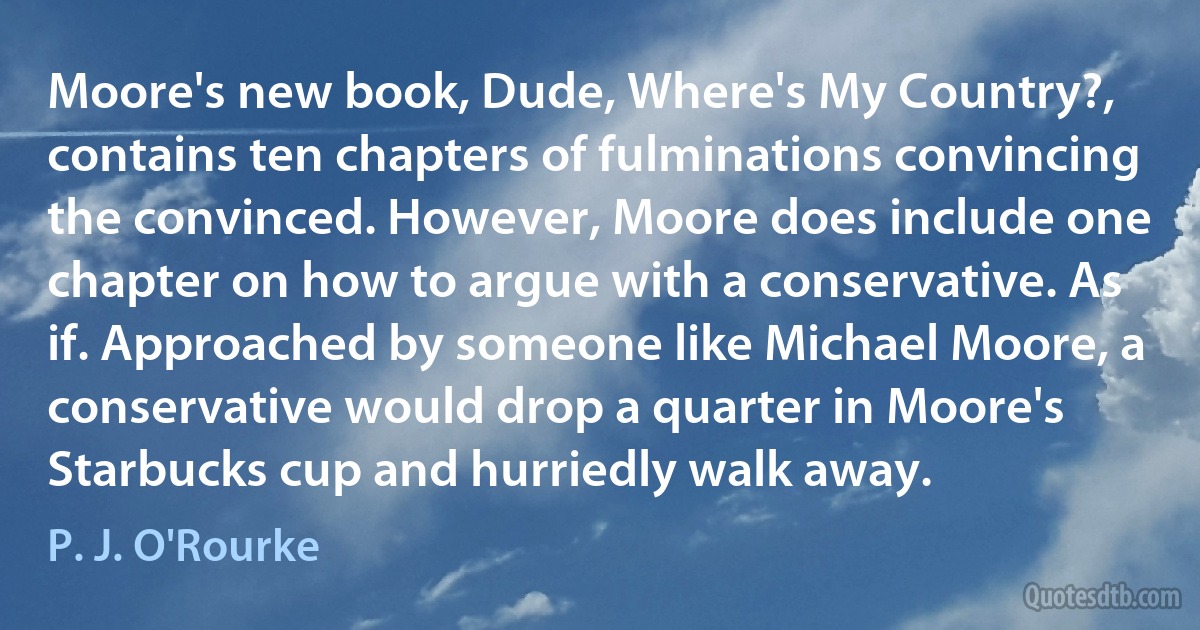 Moore's new book, Dude, Where's My Country?, contains ten chapters of fulminations convincing the convinced. However, Moore does include one chapter on how to argue with a conservative. As if. Approached by someone like Michael Moore, a conservative would drop a quarter in Moore's Starbucks cup and hurriedly walk away. (P. J. O'Rourke)