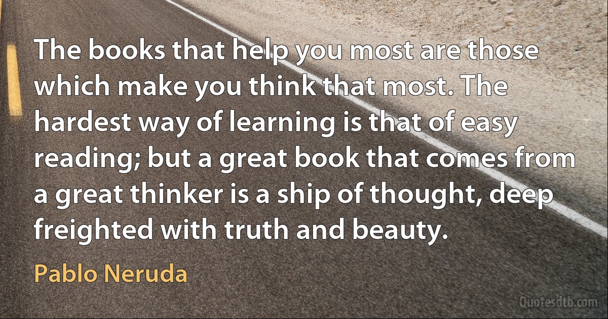 The books that help you most are those which make you think that most. The hardest way of learning is that of easy reading; but a great book that comes from a great thinker is a ship of thought, deep freighted with truth and beauty. (Pablo Neruda)