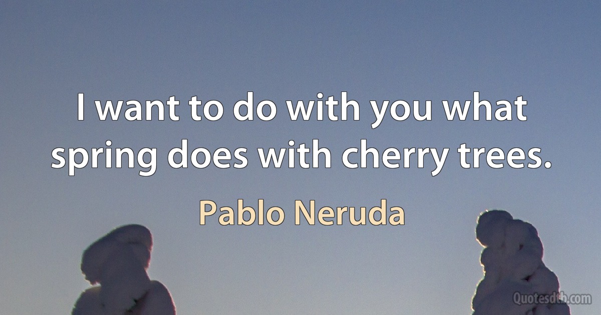 I want to do with you what spring does with cherry trees. (Pablo Neruda)