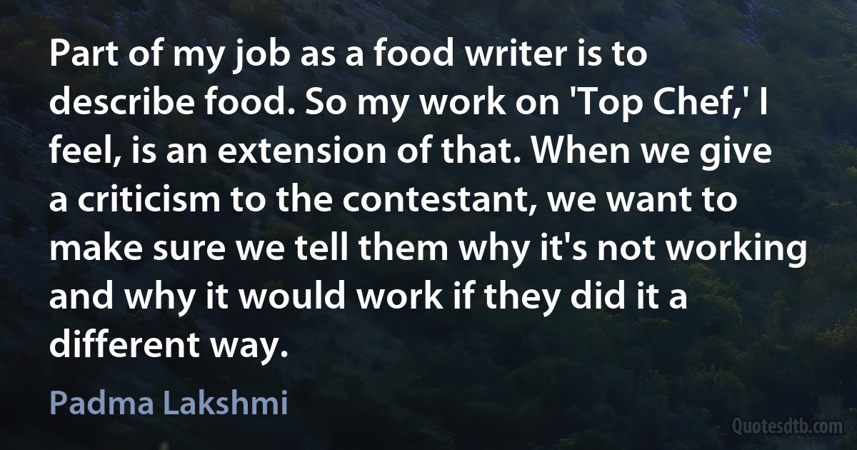 Part of my job as a food writer is to describe food. So my work on 'Top Chef,' I feel, is an extension of that. When we give a criticism to the contestant, we want to make sure we tell them why it's not working and why it would work if they did it a different way. (Padma Lakshmi)