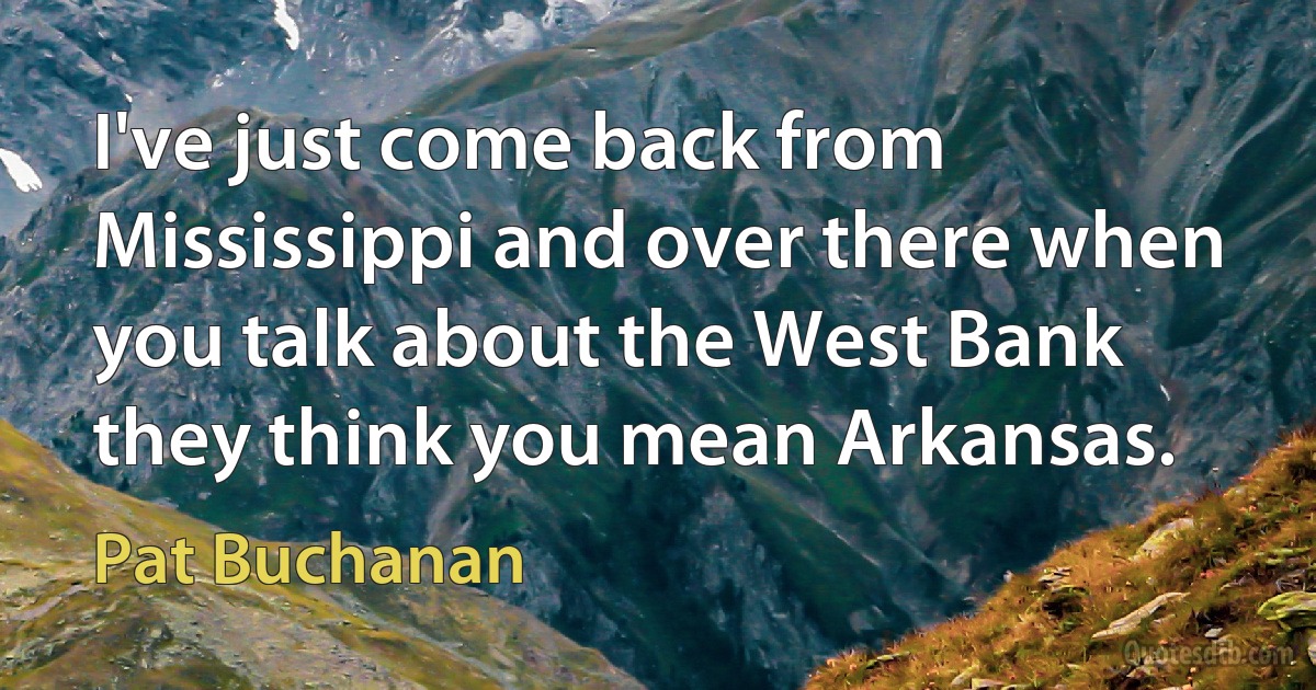 I've just come back from Mississippi and over there when you talk about the West Bank they think you mean Arkansas. (Pat Buchanan)