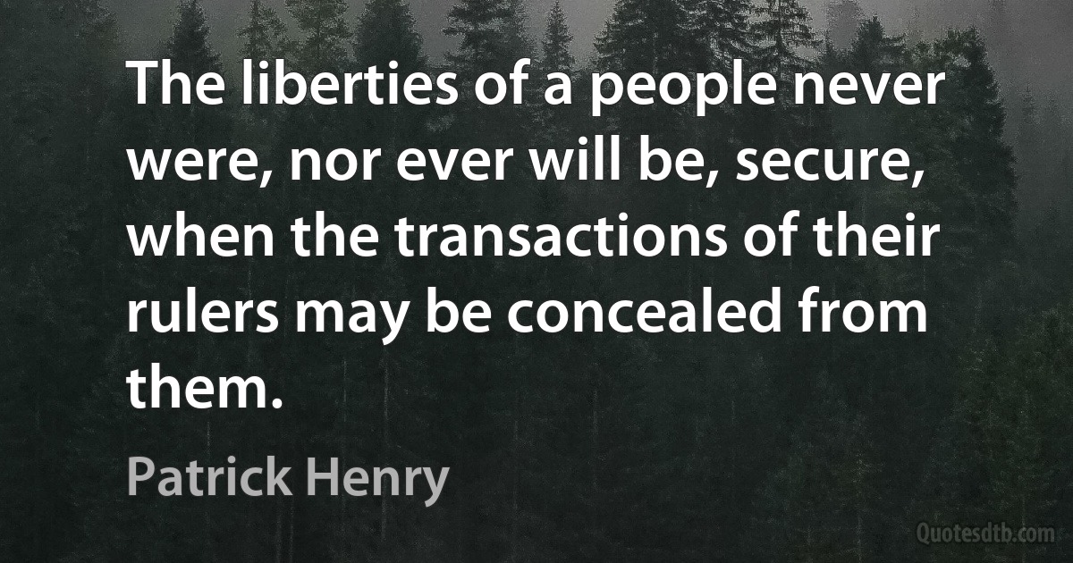 The liberties of a people never were, nor ever will be, secure, when the transactions of their rulers may be concealed from them. (Patrick Henry)