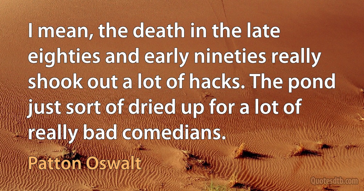 I mean, the death in the late eighties and early nineties really shook out a lot of hacks. The pond just sort of dried up for a lot of really bad comedians. (Patton Oswalt)