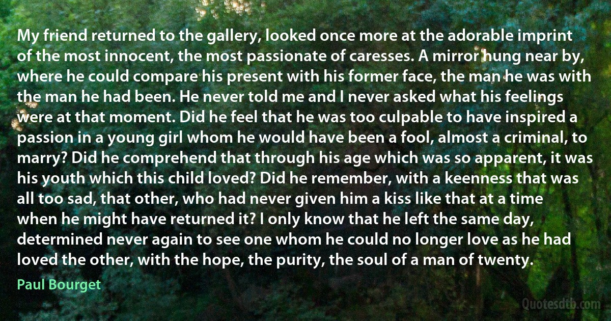 My friend returned to the gallery, looked once more at the adorable imprint of the most innocent, the most passionate of caresses. A mirror hung near by, where he could compare his present with his former face, the man he was with the man he had been. He never told me and I never asked what his feelings were at that moment. Did he feel that he was too culpable to have inspired a passion in a young girl whom he would have been a fool, almost a criminal, to marry? Did he comprehend that through his age which was so apparent, it was his youth which this child loved? Did he remember, with a keenness that was all too sad, that other, who had never given him a kiss like that at a time when he might have returned it? I only know that he left the same day, determined never again to see one whom he could no longer love as he had loved the other, with the hope, the purity, the soul of a man of twenty. (Paul Bourget)