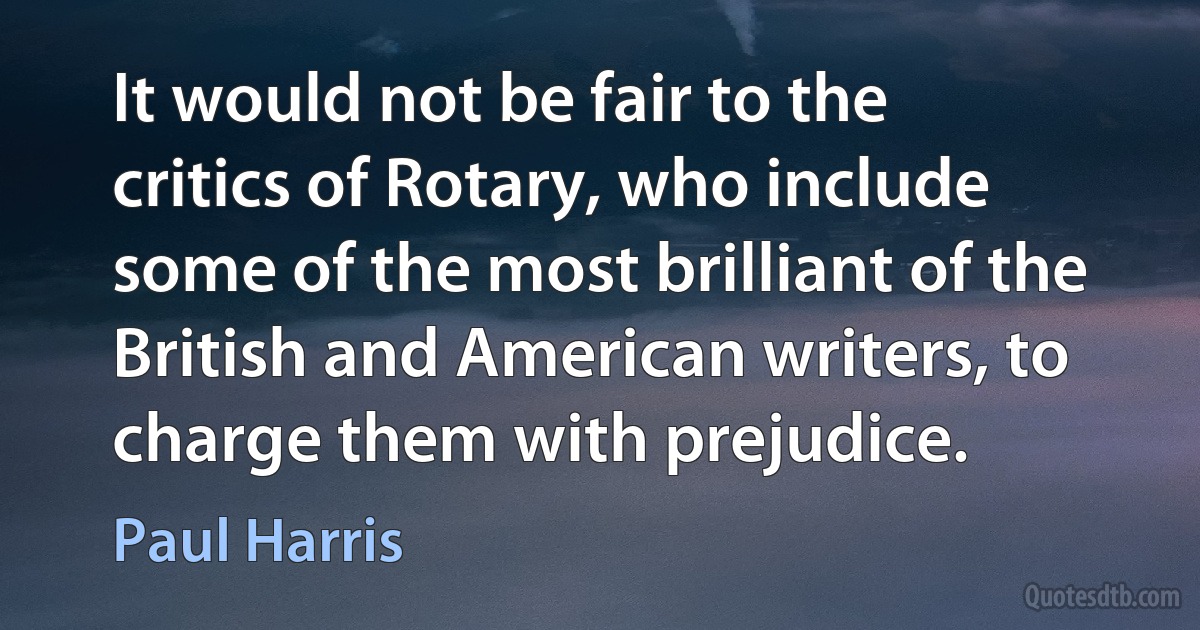 It would not be fair to the critics of Rotary, who include some of the most brilliant of the British and American writers, to charge them with prejudice. (Paul Harris)