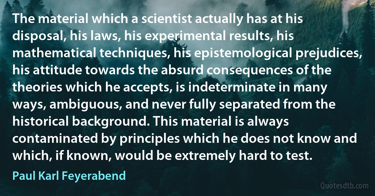 The material which a scientist actually has at his disposal, his laws, his experimental results, his mathematical techniques, his epistemological prejudices, his attitude towards the absurd consequences of the theories which he accepts, is indeterminate in many ways, ambiguous, and never fully separated from the historical background. This material is always contaminated by principles which he does not know and which, if known, would be extremely hard to test. (Paul Karl Feyerabend)