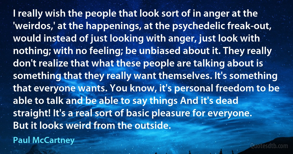 I really wish the people that look sort of in anger at the 'weirdos,' at the happenings, at the psychedelic freak-out, would instead of just looking with anger, just look with nothing; with no feeling; be unbiased about it. They really don't realize that what these people are talking about is something that they really want themselves. It's something that everyone wants. You know, it's personal freedom to be able to talk and be able to say things And it's dead straight! It's a real sort of basic pleasure for everyone. But it looks weird from the outside. (Paul McCartney)