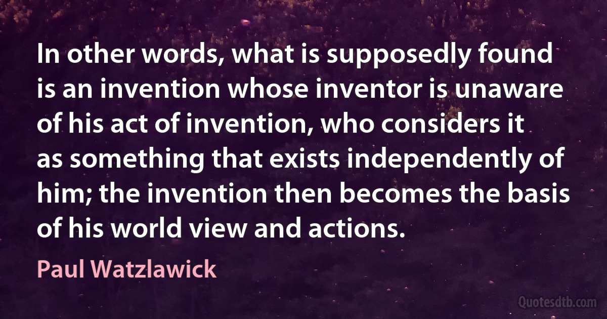 In other words, what is supposedly found is an invention whose inventor is unaware of his act of invention, who considers it as something that exists independently of him; the invention then becomes the basis of his world view and actions. (Paul Watzlawick)