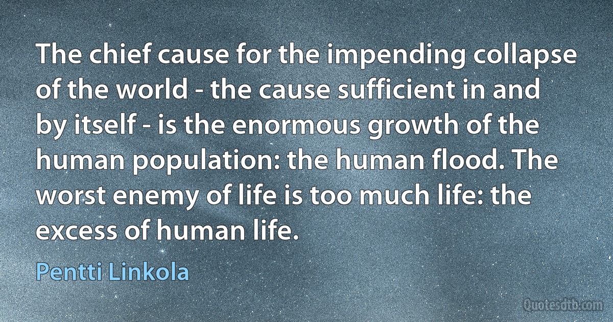 The chief cause for the impending collapse of the world - the cause sufficient in and by itself - is the enormous growth of the human population: the human flood. The worst enemy of life is too much life: the excess of human life. (Pentti Linkola)