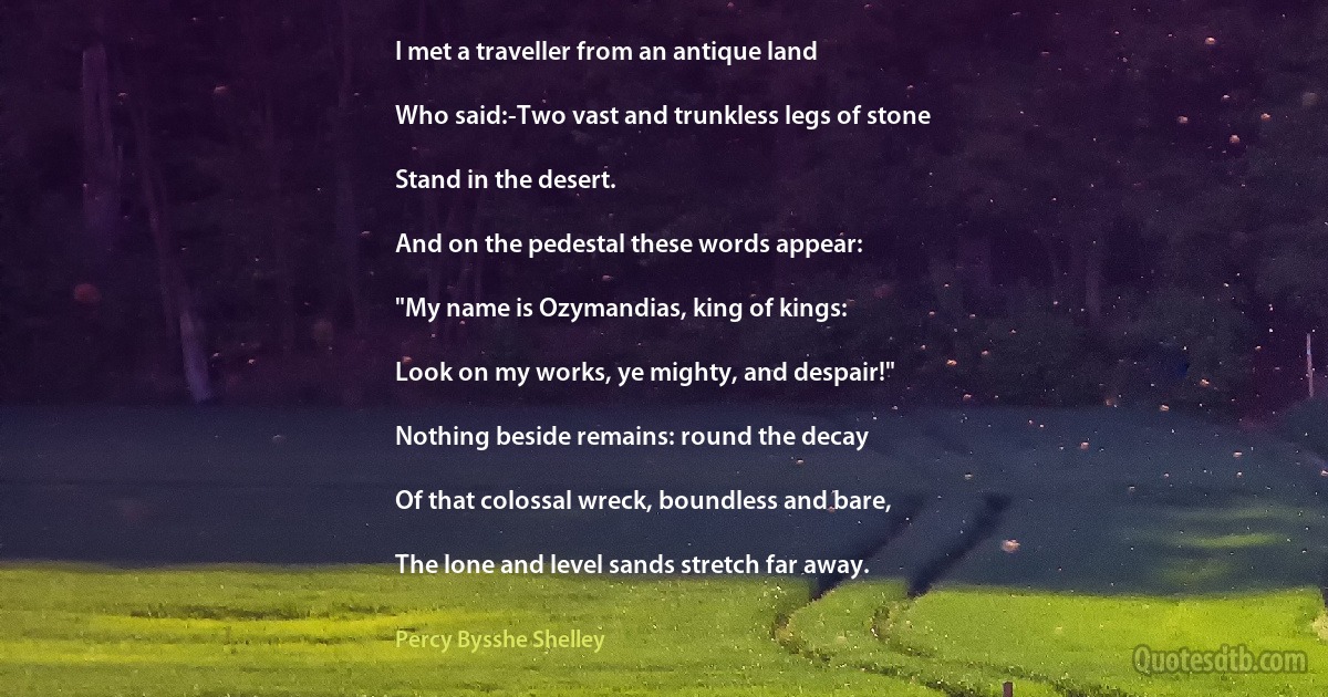 I met a traveller from an antique land

Who said:-Two vast and trunkless legs of stone

Stand in the desert.

And on the pedestal these words appear:

"My name is Ozymandias, king of kings:

Look on my works, ye mighty, and despair!"

Nothing beside remains: round the decay

Of that colossal wreck, boundless and bare,

The lone and level sands stretch far away. (Percy Bysshe Shelley)