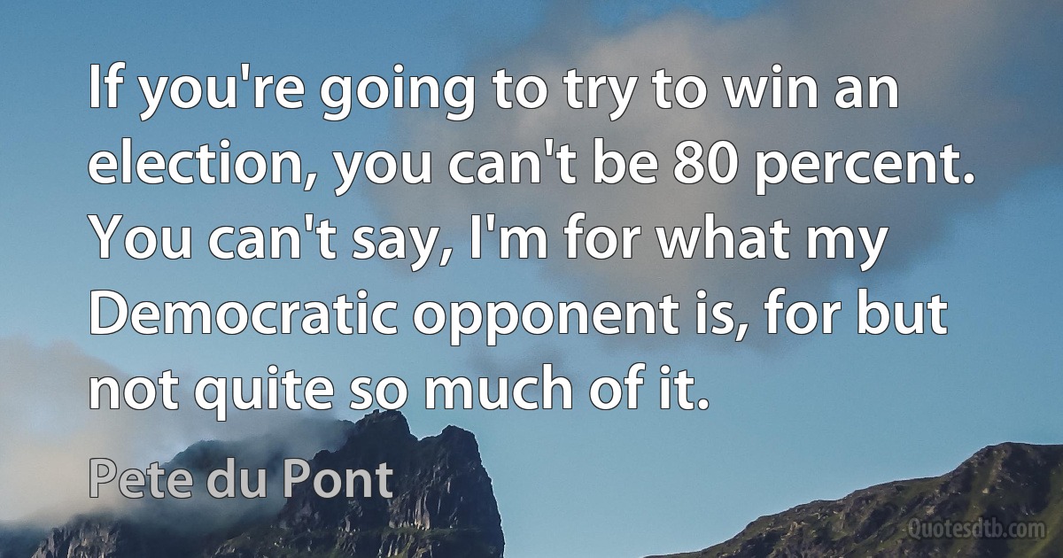 If you're going to try to win an election, you can't be 80 percent. You can't say, I'm for what my Democratic opponent is, for but not quite so much of it. (Pete du Pont)