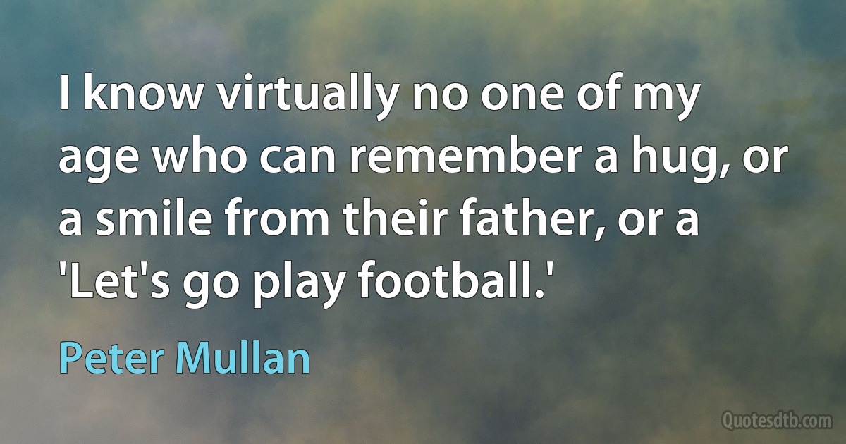 I know virtually no one of my age who can remember a hug, or a smile from their father, or a 'Let's go play football.' (Peter Mullan)