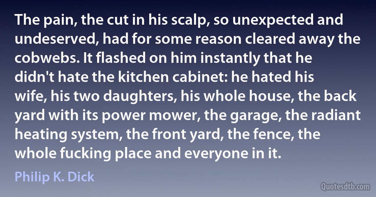 The pain, the cut in his scalp, so unexpected and undeserved, had for some reason cleared away the cobwebs. It flashed on him instantly that he didn't hate the kitchen cabinet: he hated his wife, his two daughters, his whole house, the back yard with its power mower, the garage, the radiant heating system, the front yard, the fence, the whole fucking place and everyone in it. (Philip K. Dick)