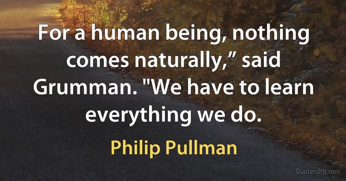 For a human being, nothing comes naturally,” said Grumman. "We have to learn everything we do. (Philip Pullman)