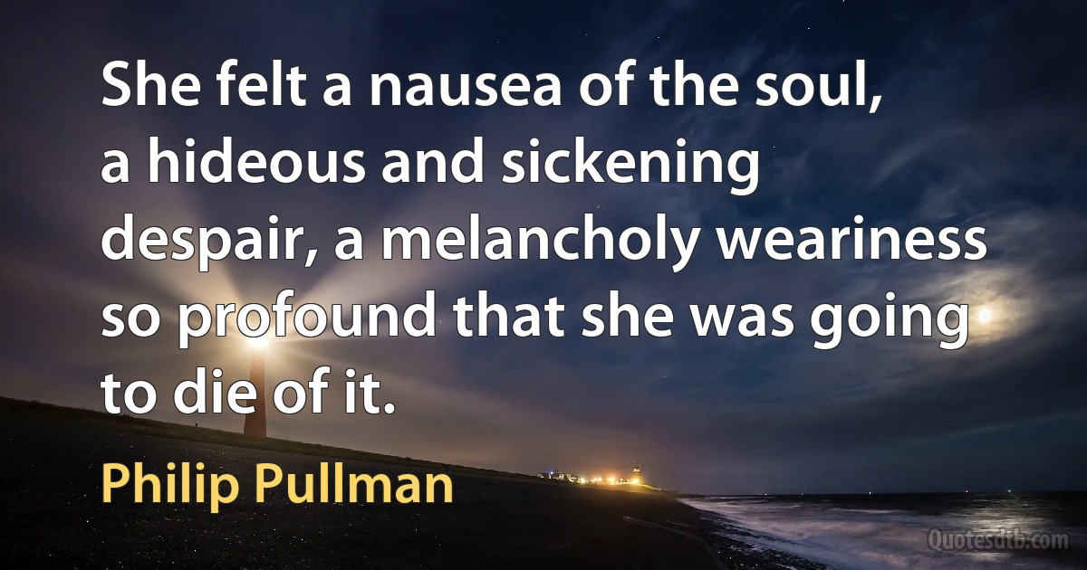 She felt a nausea of the soul, a hideous and sickening despair, a melancholy weariness so profound that she was going to die of it. (Philip Pullman)