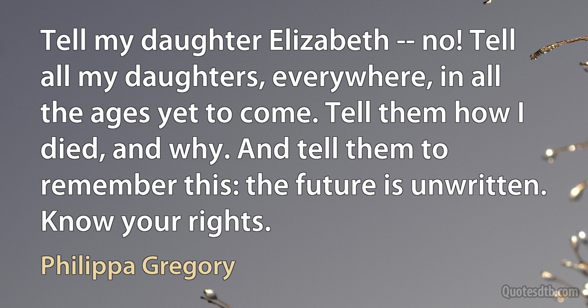 Tell my daughter Elizabeth -- no! Tell all my daughters, everywhere, in all the ages yet to come. Tell them how I died, and why. And tell them to remember this: the future is unwritten. Know your rights. (Philippa Gregory)