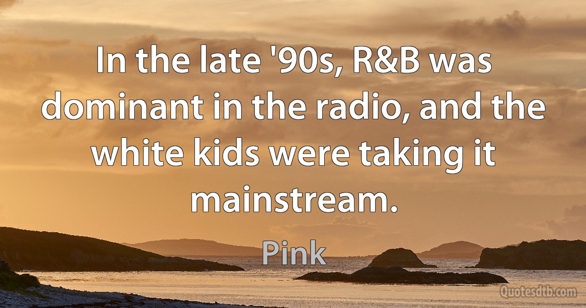 In the late '90s, R&B was dominant in the radio, and the white kids were taking it mainstream. (Pink)