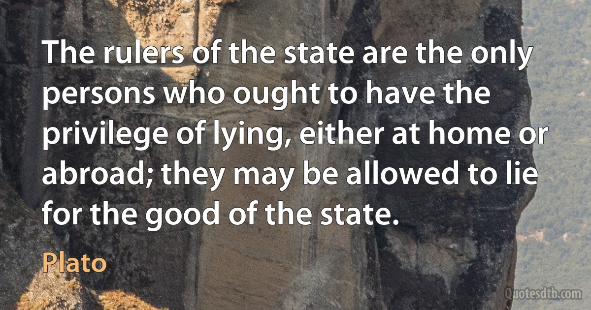 The rulers of the state are the only persons who ought to have the privilege of lying, either at home or abroad; they may be allowed to lie for the good of the state. (Plato)