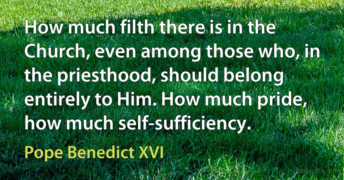 How much filth there is in the Church, even among those who, in the priesthood, should belong entirely to Him. How much pride, how much self-sufficiency. (Pope Benedict XVI)