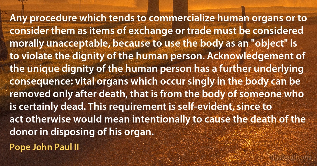 Any procedure which tends to commercialize human organs or to consider them as items of exchange or trade must be considered morally unacceptable, because to use the body as an "object" is to violate the dignity of the human person. Acknowledgement of the unique dignity of the human person has a further underlying consequence: vital organs which occur singly in the body can be removed only after death, that is from the body of someone who is certainly dead. This requirement is self-evident, since to act otherwise would mean intentionally to cause the death of the donor in disposing of his organ. (Pope John Paul II)